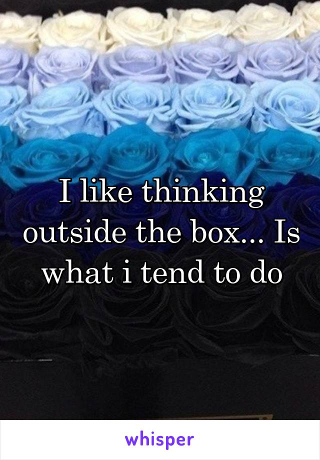 I like thinking outside the box... Is what i tend to do