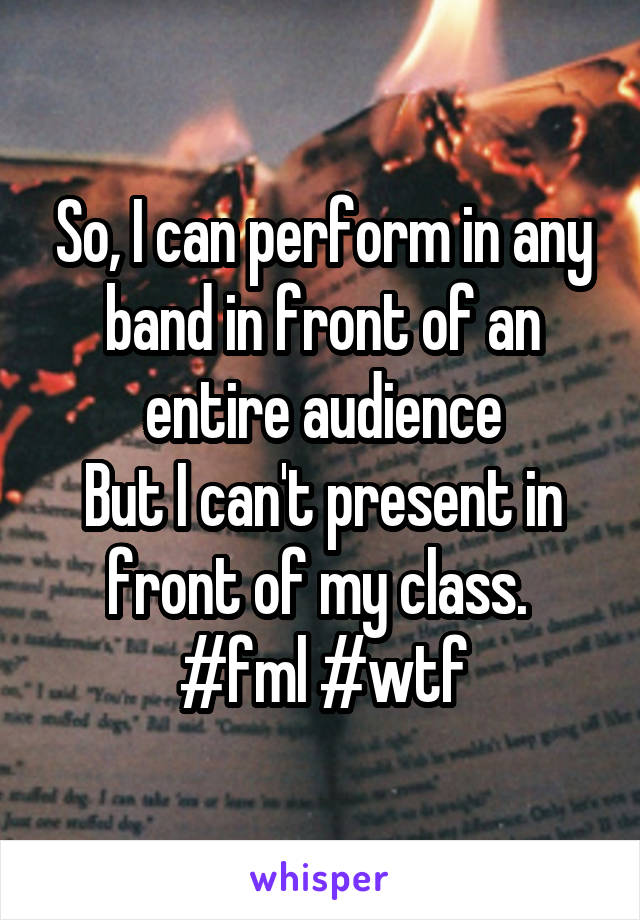 So, I can perform in any band in front of an entire audience
But I can't present in front of my class. 
#fml #wtf