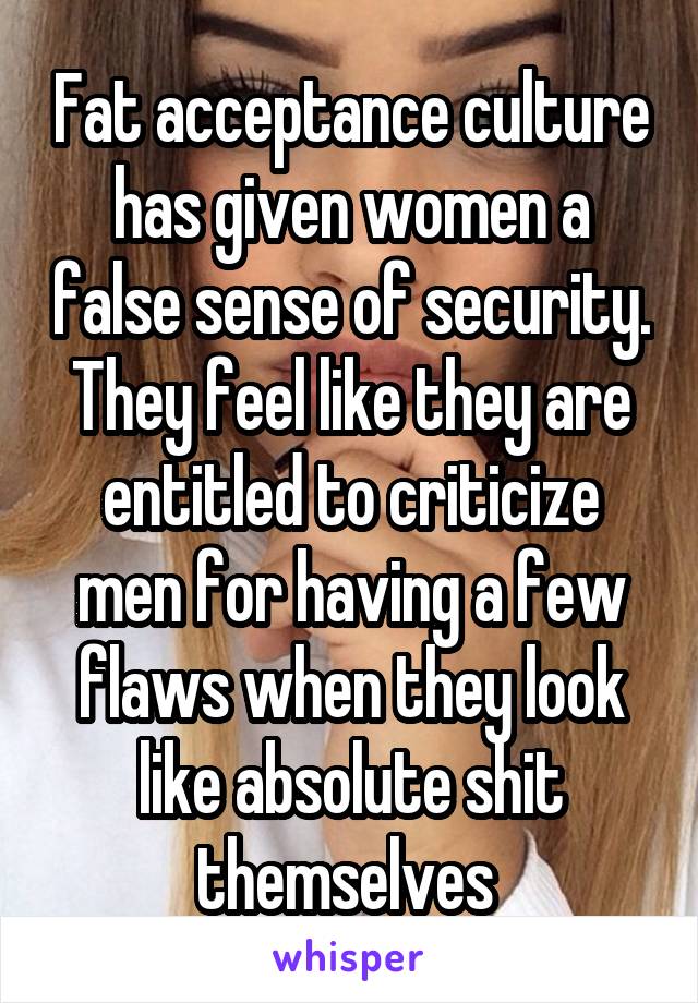 Fat acceptance culture has given women a false sense of security. They feel like they are entitled to criticize men for having a few flaws when they look like absolute shit themselves 