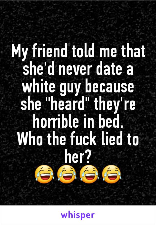 My friend told me that she'd never date a white guy because she "heard" they're horrible in bed.
Who the fuck lied to her?
😂😂😂😂