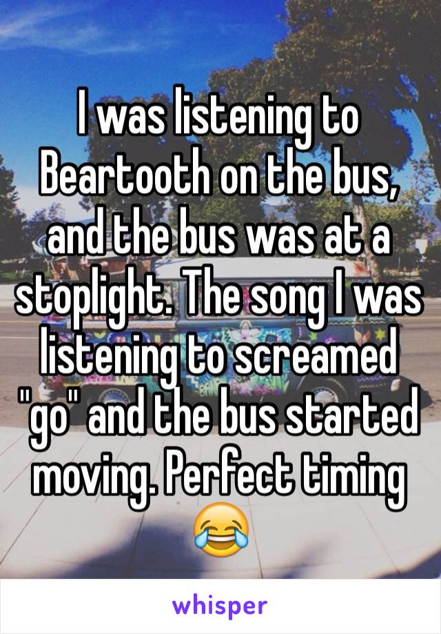 I was listening to Beartooth on the bus, and the bus was at a stoplight. The song I was listening to screamed "go" and the bus started moving. Perfect timing 😂