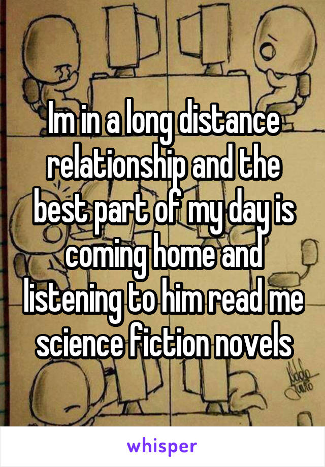 Im in a long distance relationship and the best part of my day is coming home and listening to him read me science fiction novels