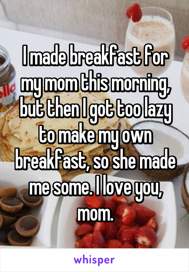 I made breakfast for my mom this morning, but then I got too lazy to make my own breakfast, so she made me some. I love you, mom.