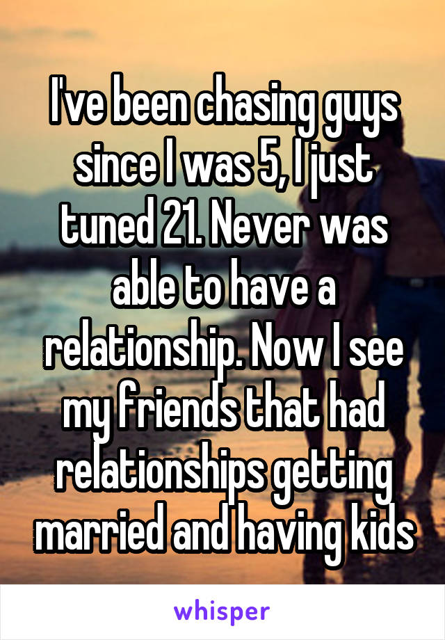 I've been chasing guys since I was 5, I just tuned 21. Never was able to have a relationship. Now I see my friends that had relationships getting married and having kids