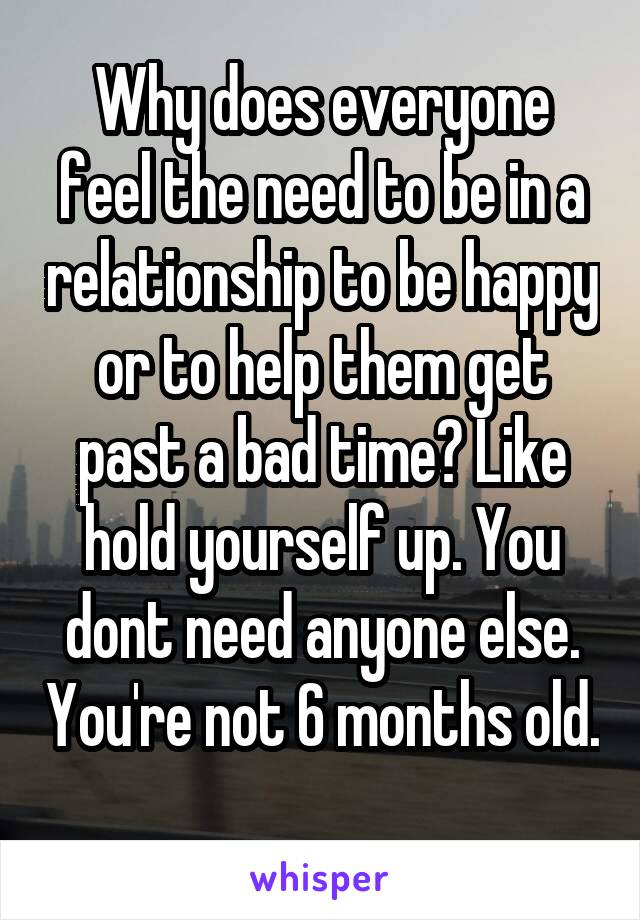 Why does everyone feel the need to be in a relationship to be happy or to help them get past a bad time? Like hold yourself up. You dont need anyone else. You're not 6 months old. 