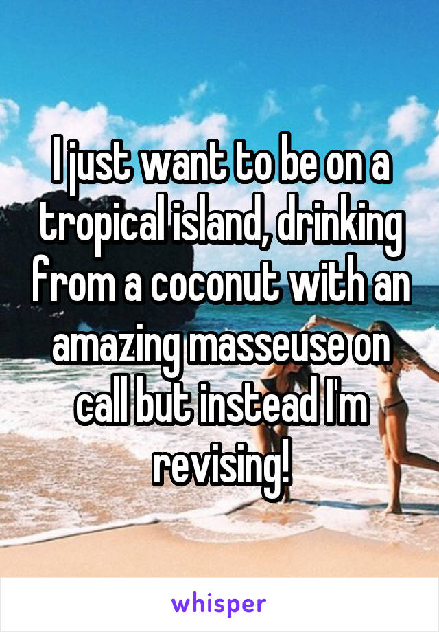 I just want to be on a tropical island, drinking from a coconut with an amazing masseuse on call but instead I'm revising!