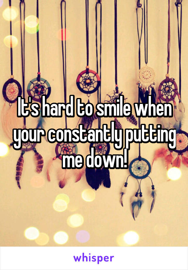 It's hard to smile when your constantly putting me down!