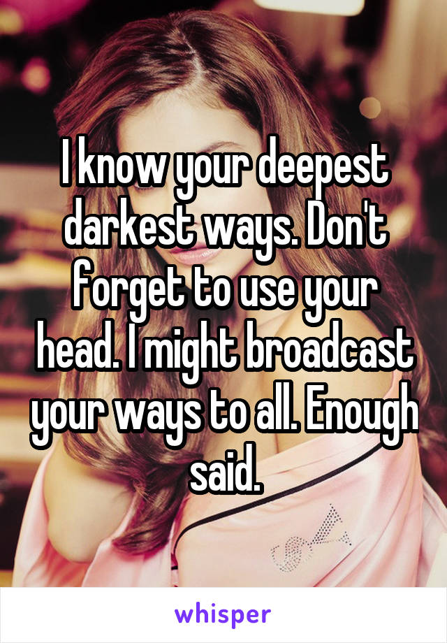 I know your deepest darkest ways. Don't forget to use your head. I might broadcast your ways to all. Enough said.