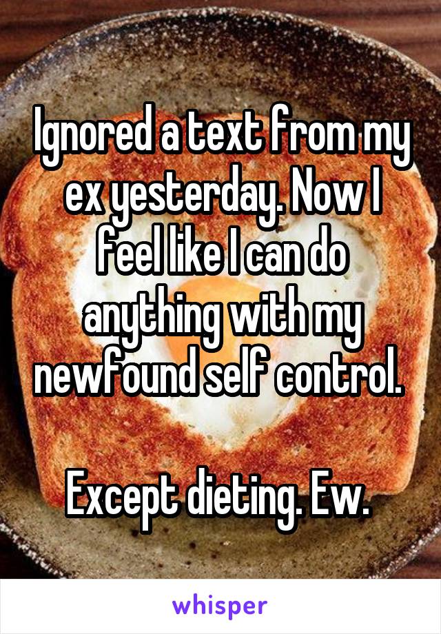 Ignored a text from my ex yesterday. Now I feel like I can do anything with my newfound self control. 

Except dieting. Ew. 