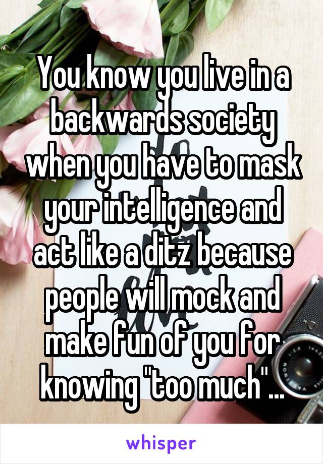 You know you live in a backwards society when you have to mask your intelligence and act like a ditz because people will mock and make fun of you for knowing "too much"...