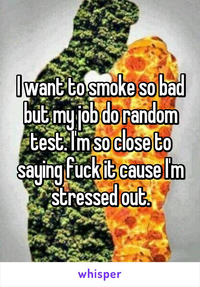 I want to smoke so bad but my job do random test. I'm so close to saying fuck it cause I'm stressed out.