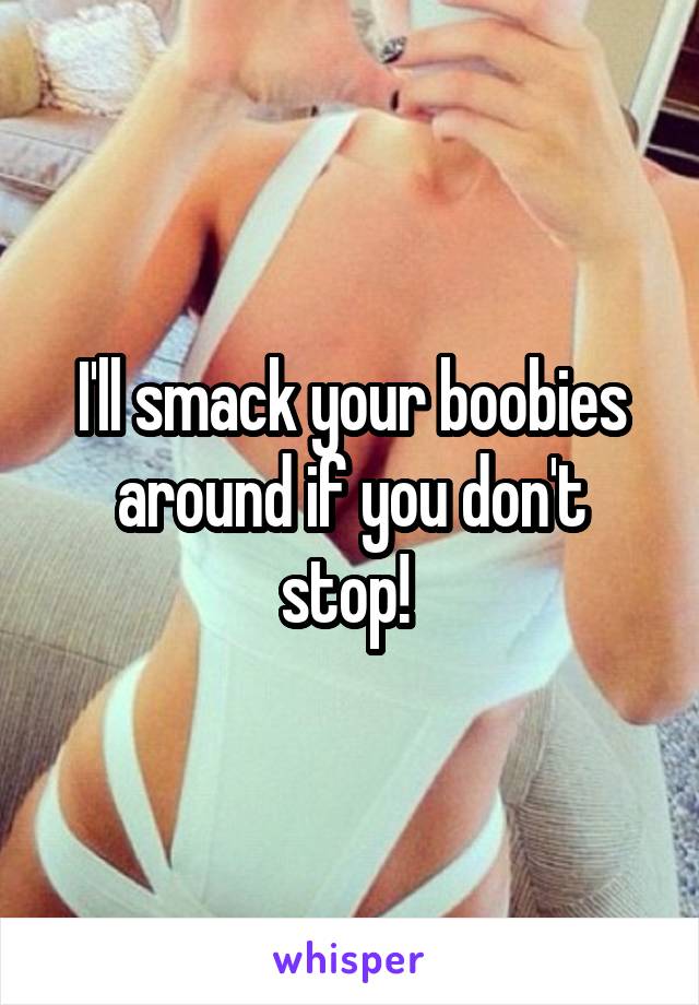 I'll smack your boobies around if you don't stop! 