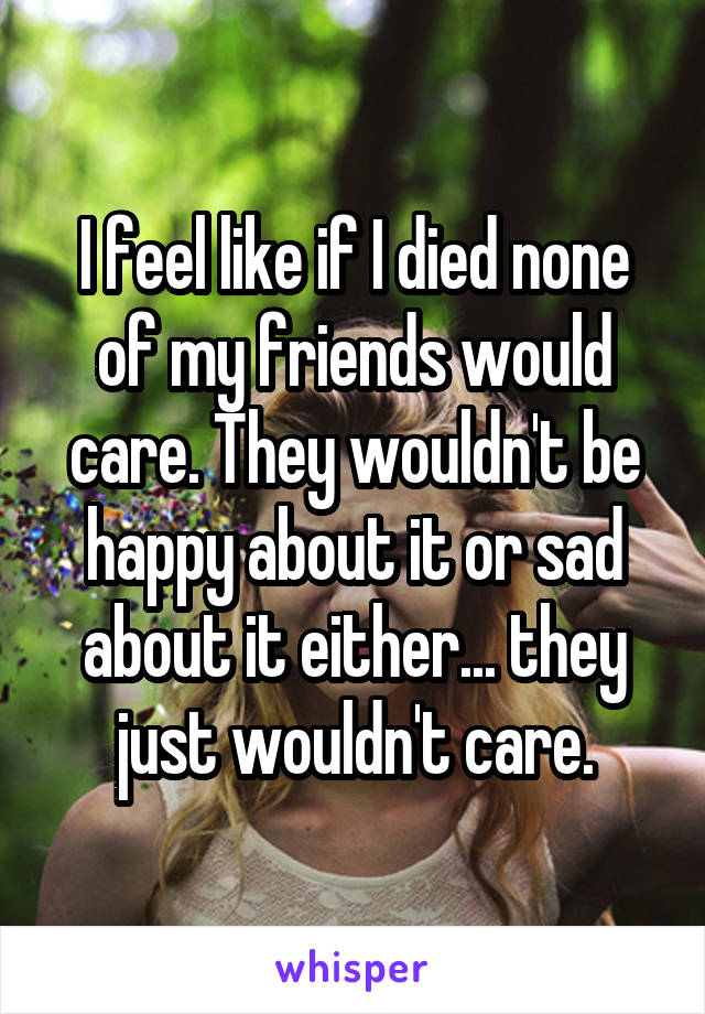 I feel like if I died none of my friends would care. They wouldn't be happy about it or sad about it either... they just wouldn't care.