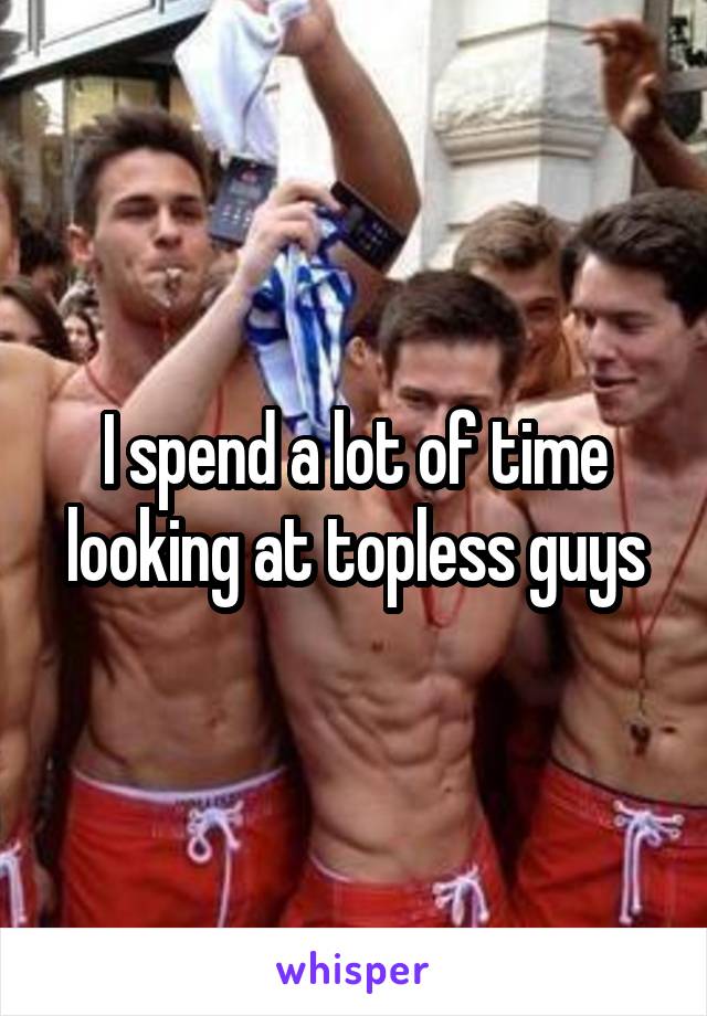 I spend a lot of time looking at topless guys