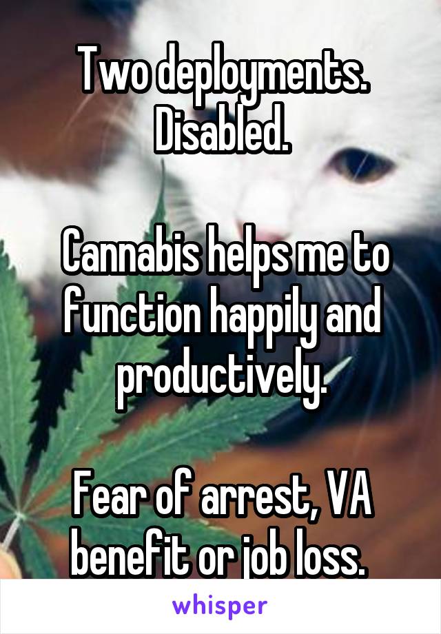 Two deployments.
Disabled.

 Cannabis helps me to function happily and productively.

Fear of arrest, VA benefit or job loss. 