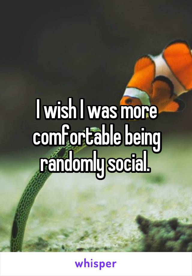 I wish I was more comfortable being randomly social. 