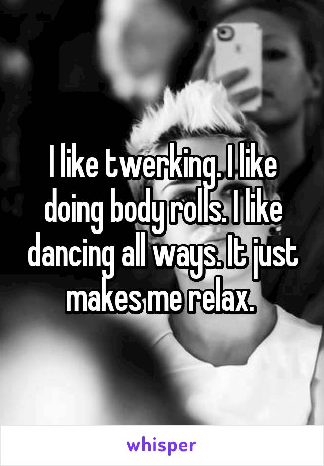 I like twerking. I like doing body rolls. I like dancing all ways. It just makes me relax. 