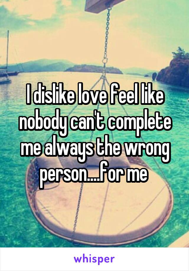 I dislike love feel like nobody can't complete me always the wrong person....for me 