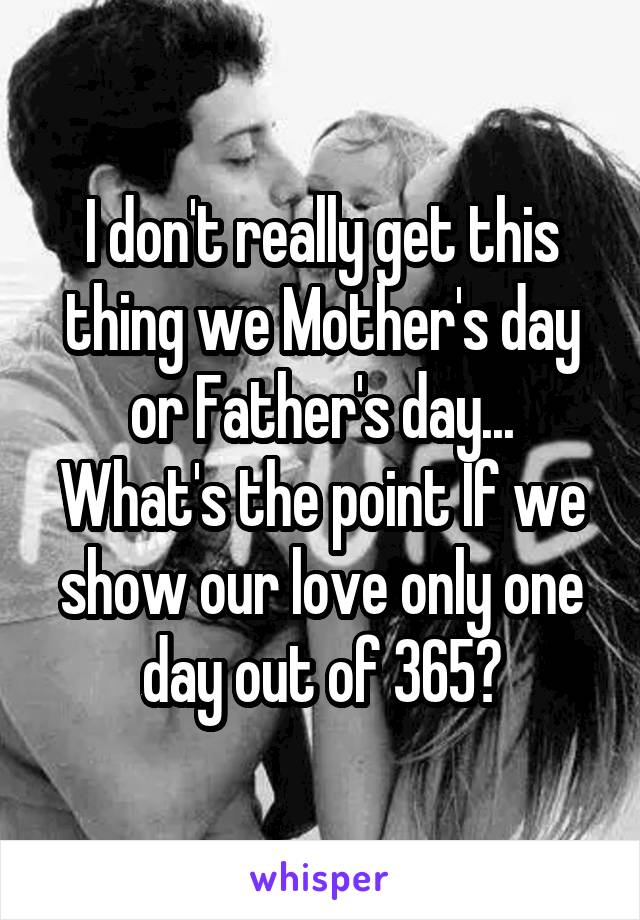 I don't really get this thing we Mother's day or Father's day... What's the point If we show our love only one day out of 365?