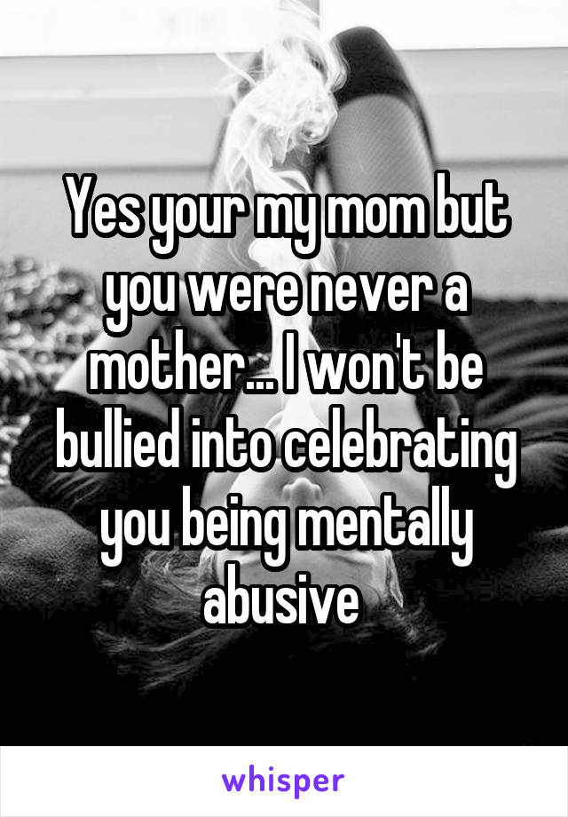 Yes your my mom but you were never a mother... I won't be bullied into celebrating you being mentally abusive 