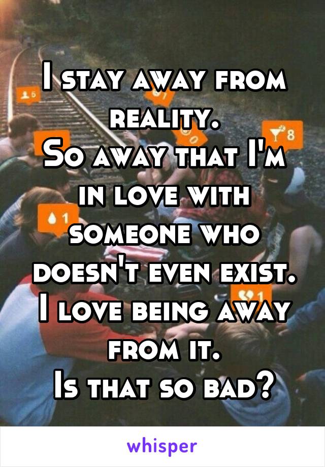 I stay away from reality.
So away that I'm in love with someone who doesn't even exist.
I love being away from it.
Is that so bad?