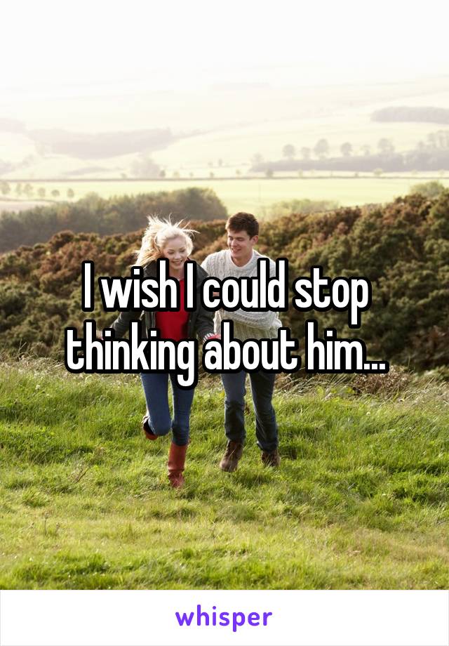 I wish I could stop thinking about him...