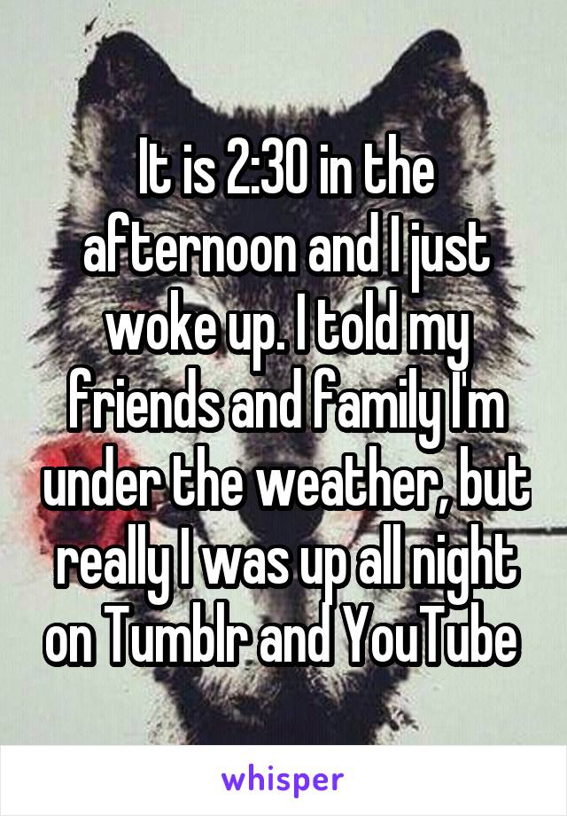 It is 2:30 in the afternoon and I just woke up. I told my friends and family I'm under the weather, but really I was up all night on Tumblr and YouTube 