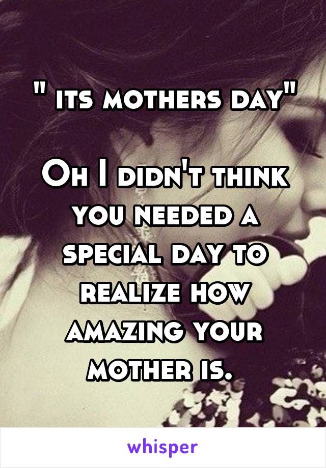 " its mothers day"

Oh I didn't think you needed a special day to realize how amazing your mother is. 