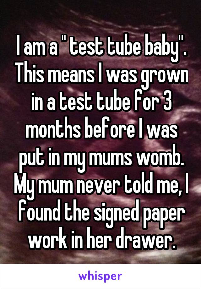 I am a " test tube baby". This means I was grown in a test tube for 3 months before I was put in my mums womb. My mum never told me, I found the signed paper work in her drawer.