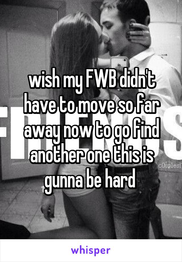 wish my FWB didn't have to move so far away now to go find another one this is gunna be hard 