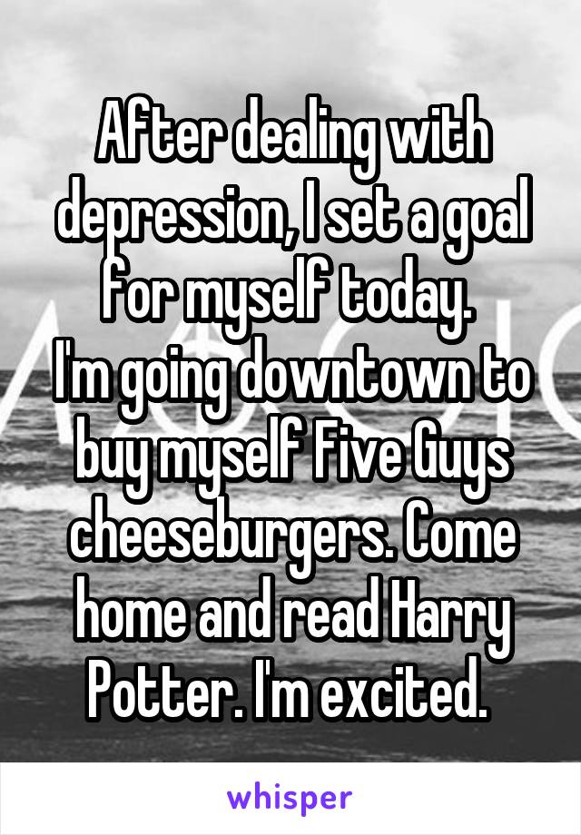 After dealing with depression, I set a goal for myself today. 
I'm going downtown to buy myself Five Guys cheeseburgers. Come home and read Harry Potter. I'm excited. 