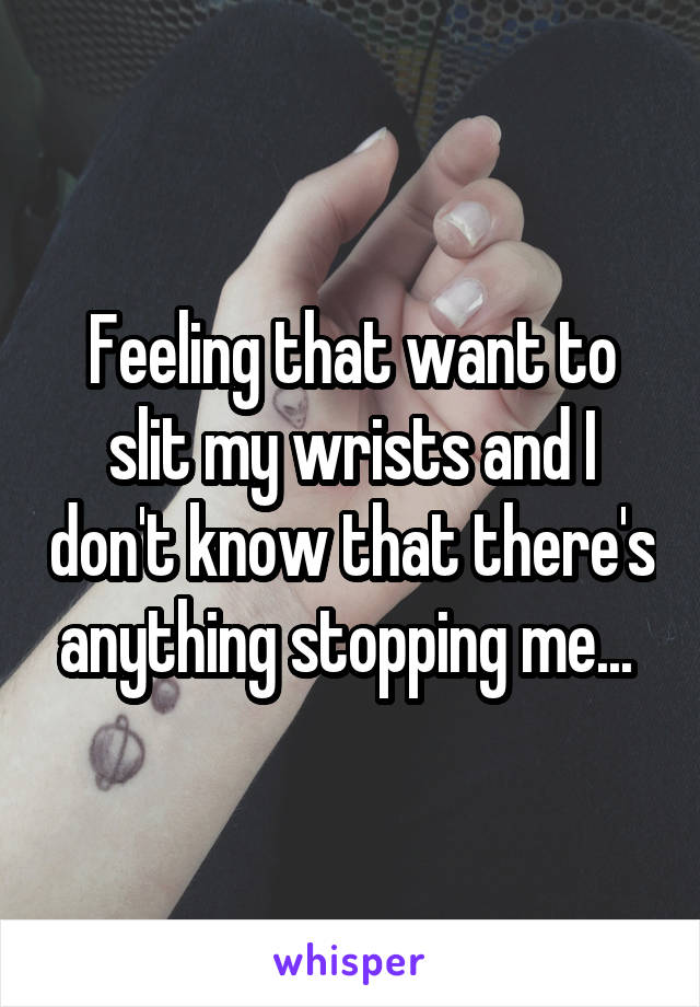 Feeling that want to slit my wrists and I don't know that there's anything stopping me... 