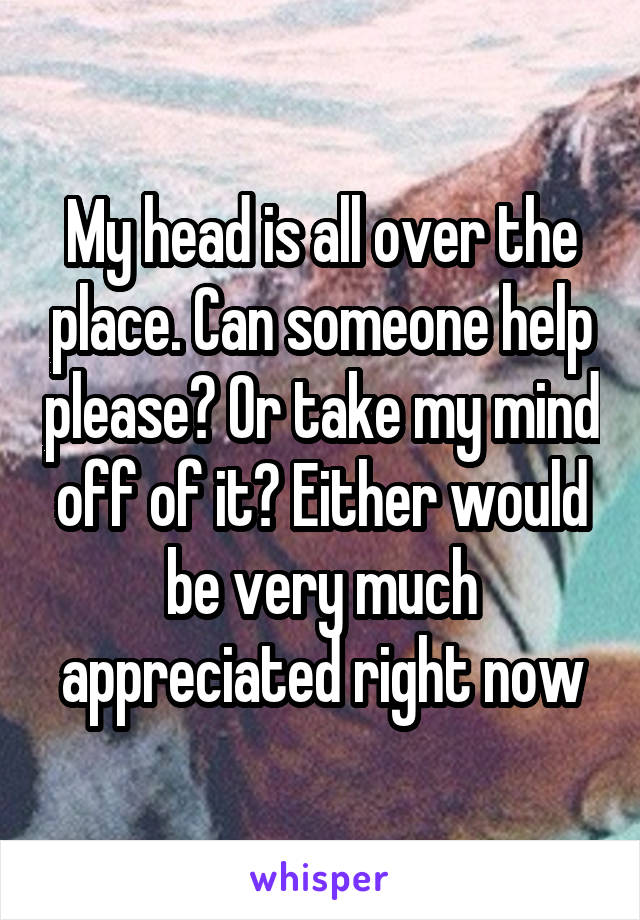 My head is all over the place. Can someone help please? Or take my mind off of it? Either would be very much appreciated right now