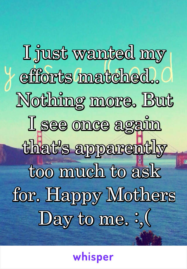 I just wanted my efforts matched..   Nothing more. But I see once again that's apparently too much to ask for. Happy Mothers Day to me. :,(