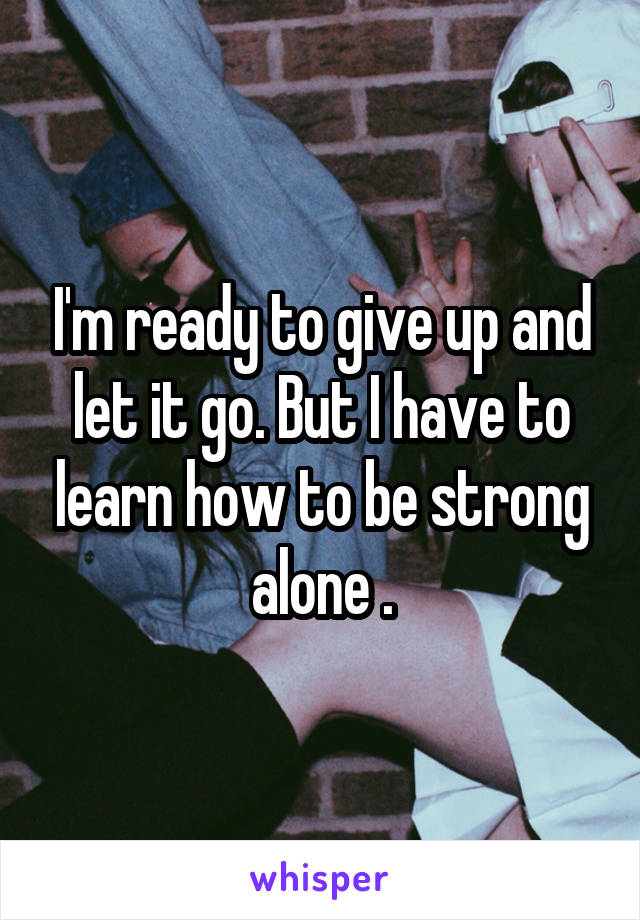 I'm ready to give up and let it go. But I have to learn how to be strong alone .