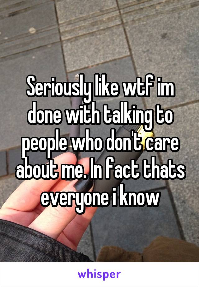 Seriously like wtf im done with talking to people who don't care about me. In fact thats everyone i know