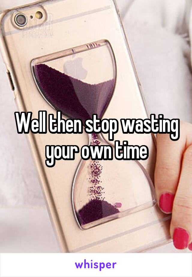 Well then stop wasting your own time