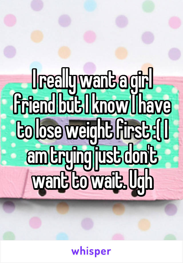 I really want a girl friend but I know I have to lose weight first :( I am trying just don't want to wait. Ugh