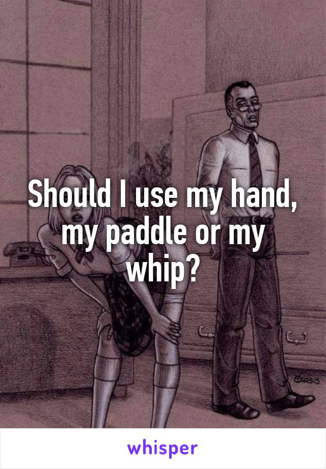 Should I use my hand, my paddle or my whip?