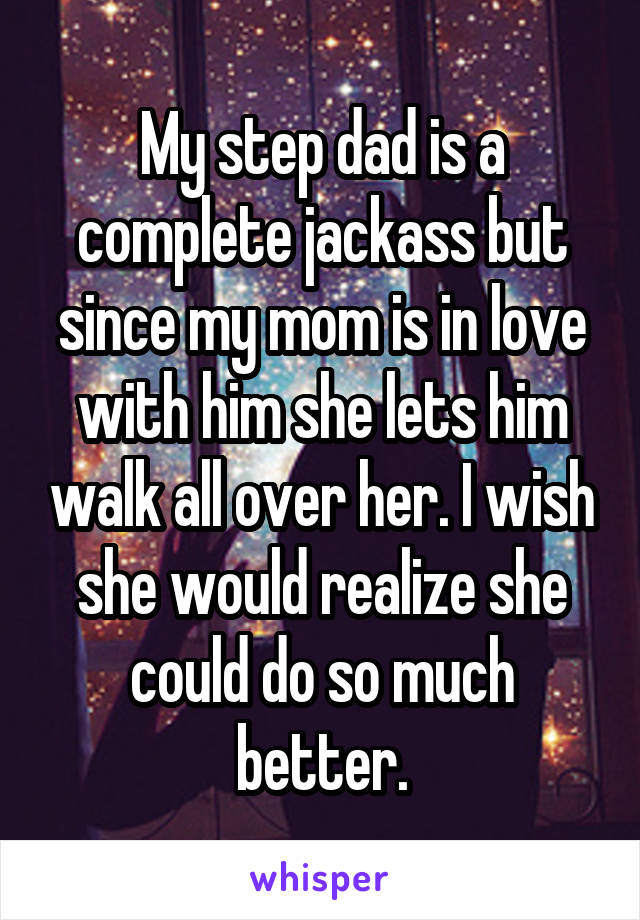 My step dad is a complete jackass but since my mom is in love with him she lets him walk all over her. I wish she would realize she could do so much better.