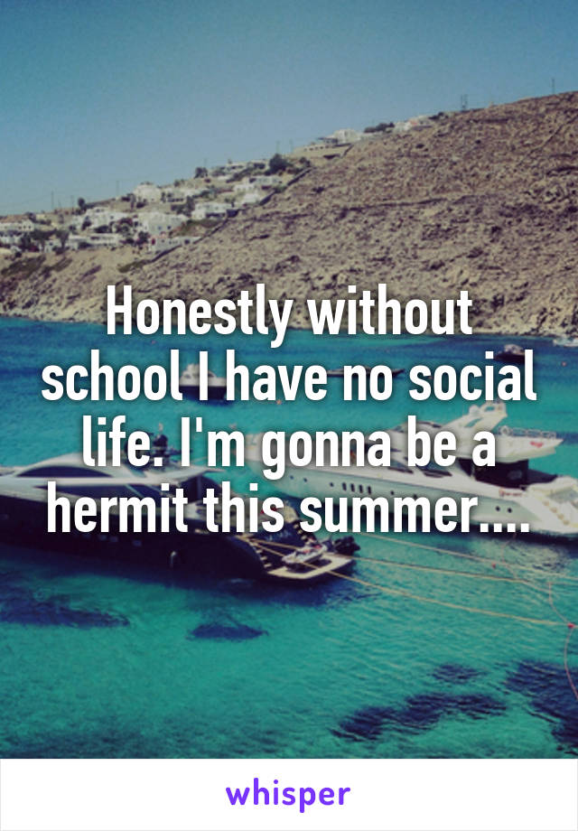 Honestly without school I have no social life. I'm gonna be a hermit this summer....