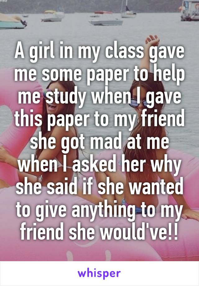 A girl in my class gave me some paper to help me study when I gave this paper to my friend she got mad at me when I asked her why she said if she wanted to give anything to my friend she would've!!