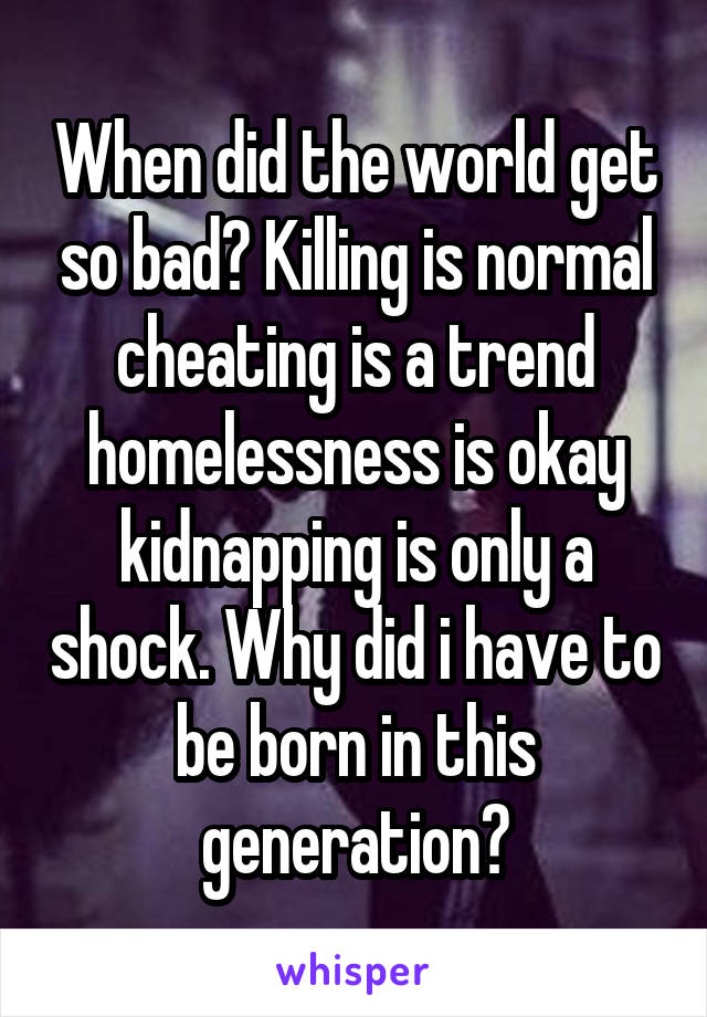 When did the world get so bad? Killing is normal cheating is a trend homelessness is okay kidnapping is only a shock. Why did i have to be born in this generation?