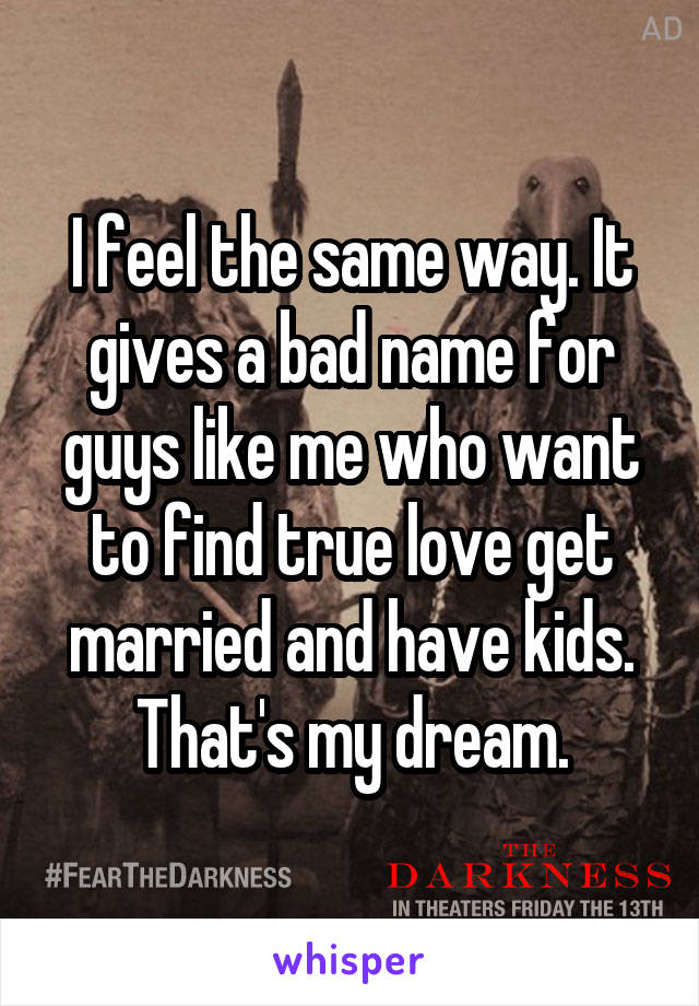 I feel the same way. It gives a bad name for guys like me who want to find true love get married and have kids. That's my dream.