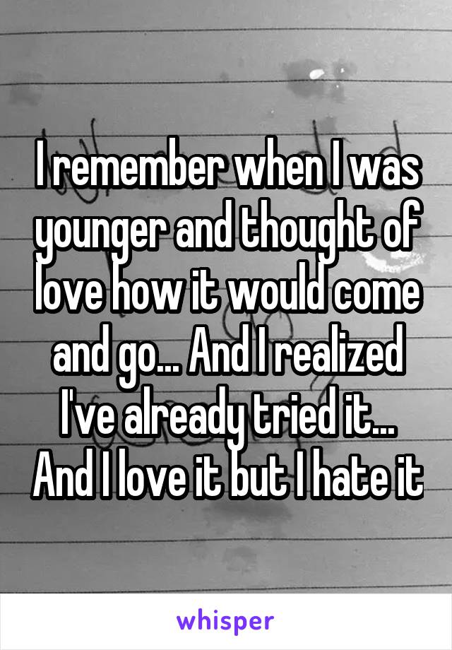 I remember when I was younger and thought of love how it would come and go... And I realized I've already tried it... And I love it but I hate it