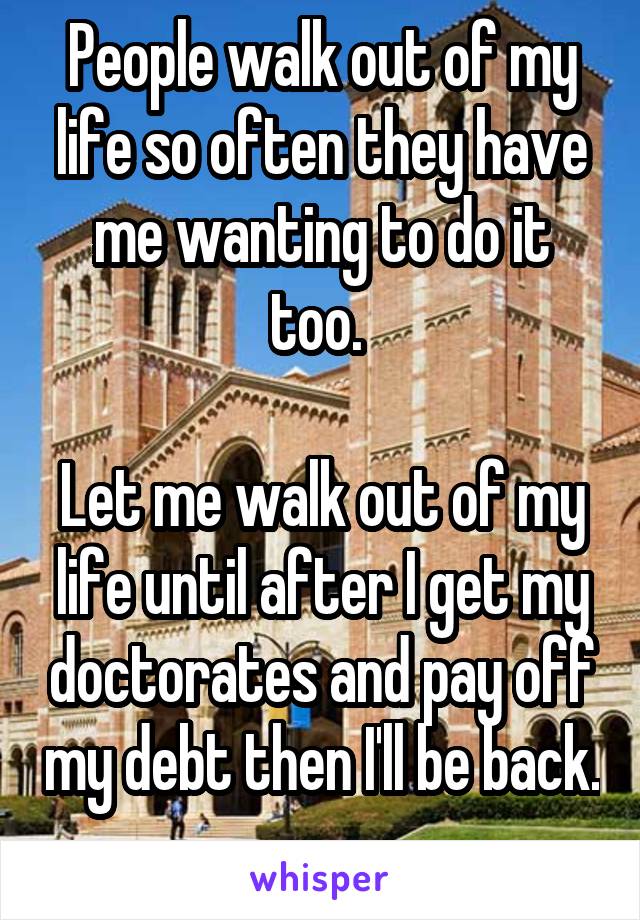 People walk out of my life so often they have me wanting to do it too. 

Let me walk out of my life until after I get my doctorates and pay off my debt then I'll be back. 