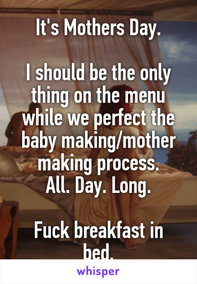 It's Mothers Day.

I should be the only thing on the menu while we perfect the baby making/mother making process.
All. Day. Long.

Fuck breakfast in bed.