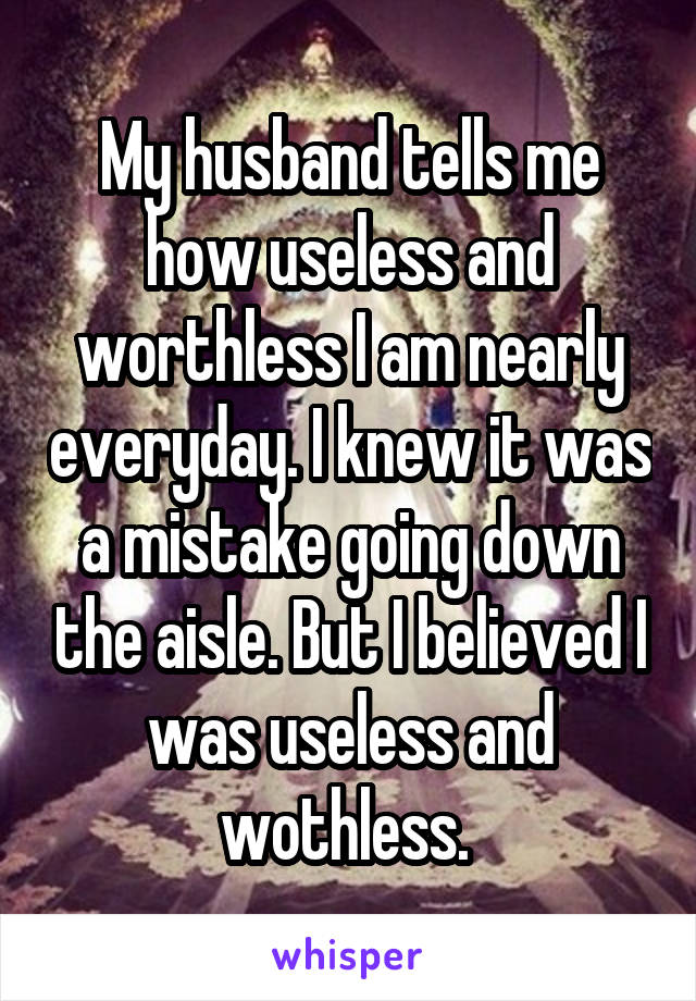 My husband tells me how useless and worthless I am nearly everyday. I knew it was a mistake going down the aisle. But I believed I was useless and wothless. 