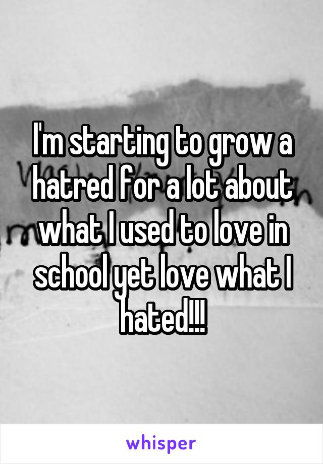 I'm starting to grow a hatred for a lot about what I used to love in school yet love what I hated!!!