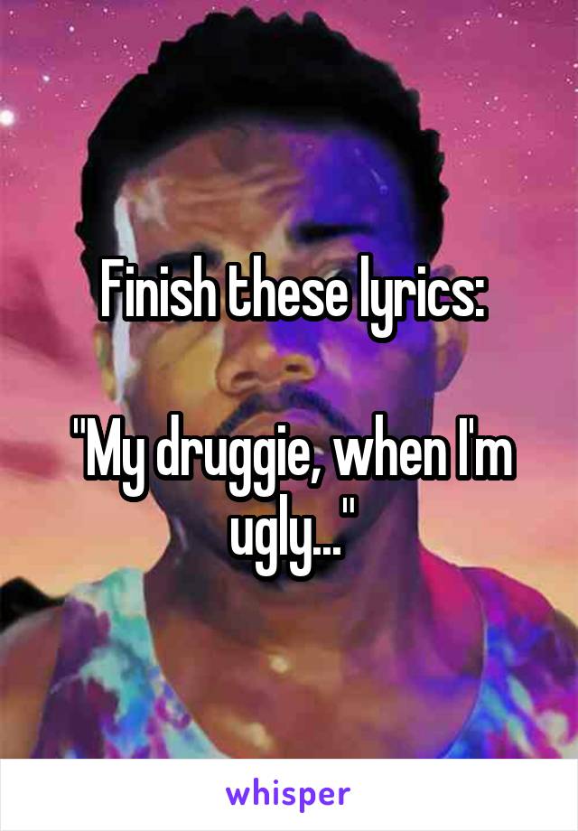 Finish these lyrics:

"My druggie, when I'm ugly..."